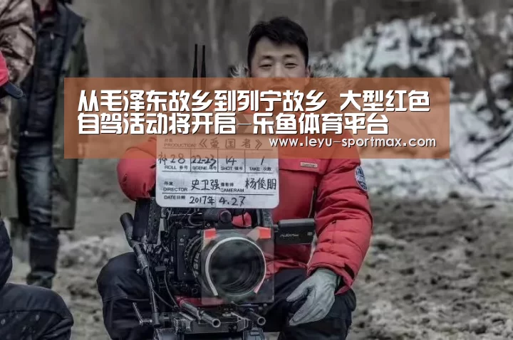 从毛泽东故乡到列宁故乡 大型红色自驾活动将开启-乐鱼体育平台(图2) 乐鱼体育平台